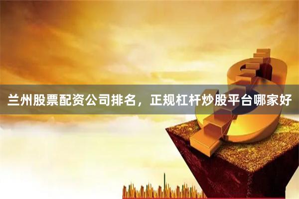 兰州股票配资公司排名，正规杠杆炒股平台哪家好